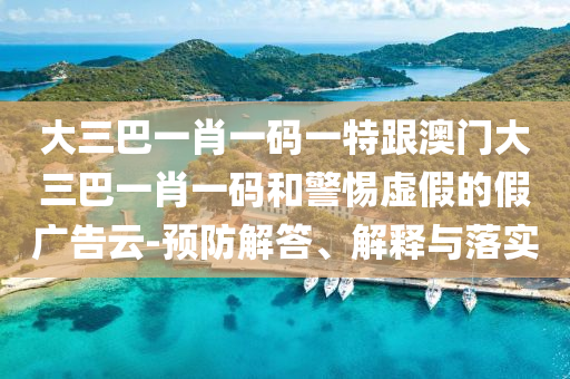 大三巴一肖一码一特跟澳门大三巴一肖一码和警惕虚假的假广告云-预防解答、解释与落实