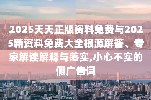 2025天天正版资料免费与2025新资料免费大全根源解答、专家解读解释与落实,小心不实的假广告词