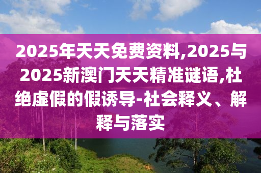 2025年天天免费资料,2025与2025新澳门天天精准谜语,杜绝虚假的假诱导-社会释义、解释与落实