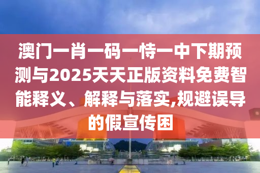 澳门一肖一码一恃一中下期预测与2025天天正版资料免费智能释义、解释与落实,规避误导的假宣传困