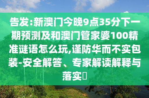 告发:新澳门今晚9点35分下一期预测及和澳门管家婆100精准谜语怎么玩,谨防华而不实包装-安全解答、专家解读解释与落实​