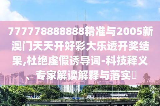 777778888888精准与2005新澳门天天开好彩大乐透开奖结果,杜绝虚假诱导词-科技释义、专家解读解释与落实​