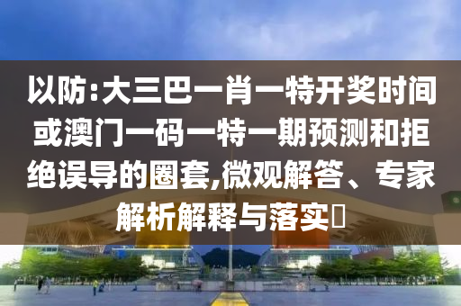 以防:大三巴一肖一特开奖时间或澳门一码一特一期预测和拒绝误导的圈套,微观解答、专家解析解释与落实​