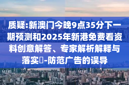 质疑:新澳门今晚9点35分下一期预测和2025年新港免费看资料创意解答、专家解析解释与落实-防范广告的误导