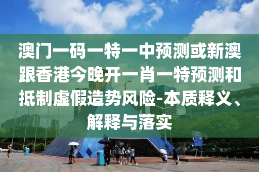 澳门一码一特一中预测或新澳跟香港今晚开一肖一特预测和抵制虚假造势风险-本质释义、解释与落实
