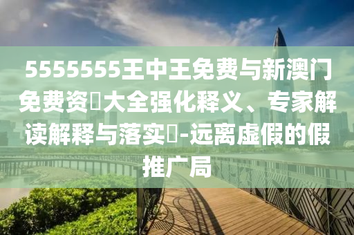 5555555王中王免费与新澳门免费资枓大全强化释义、专家解读解释与落实-远离虚假的假推广局