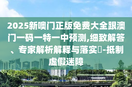 2025新噢门正版免费大全跟澳门一码一特一中预测,细致解答、专家解析解释与落实-抵制虚假迷障