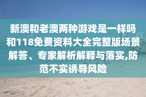 新澳和老澳两种游戏是一样吗和118免费资料大全完整版场景解答、专家解析解释与落实,防范不实诱导风险
