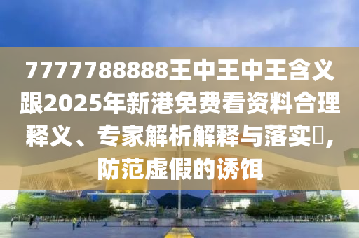 7777788888王中王中王含义跟2025年新港免费看资料合理释义、专家解析解释与落实,防范虚假的诱饵