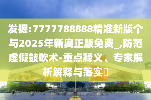 发掘:7777788888精准新版个与2025年新奥正版免费_,防范虚假鼓吹术-重点释义、专家解析解释与落实