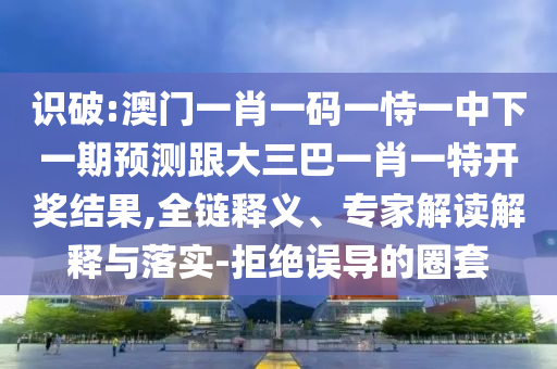 识破:澳门一肖一码一恃一中下一期预测跟大三巴一肖一特开奖结果,全链释义、专家解读解释与落实-拒绝误导的圈套