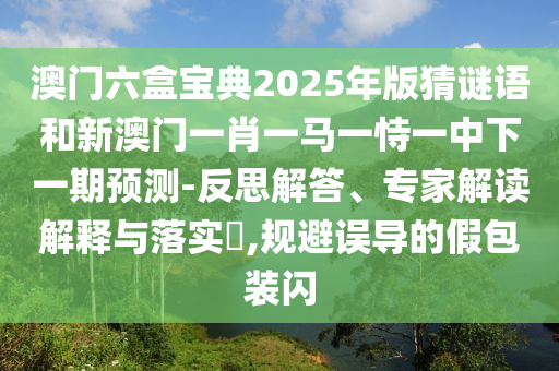 澳门六盒宝典2025年版猜谜语和新澳门一肖一马一恃一中下一期预测-反思解答、专家解读解释与落实,规避误导的假包装闪