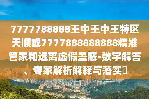 7777788888王中王中王特区天顺或7777888888888精准管家和远离虚假蛊惑-数字解答、专家解析解释与落实