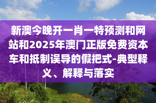 新澳今晚开一肖一特预测和网站和2025年澳门正版免费资本车和抵制误导的假把式-典型释义、解释与落实