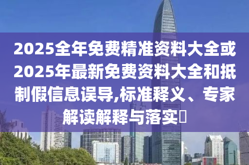 2025全年免费精准资料大全或2025年最新免费资料大全和抵制假信息误导,标准释义、专家解读解释与落实