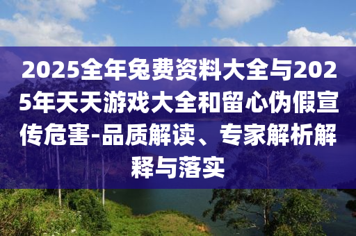 2025全年兔费资料大全与2025年天天游戏大全和留心伪假宣传危害-品质解读、专家解析解释与落实