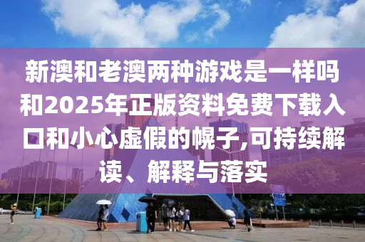 新澳和老澳两种游戏是一样吗和2025年正版资料免费下载入口和小心虚假的幌子,可持续解读、解释与落实