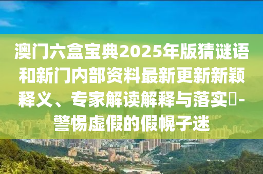 澳门六盒宝典2025年版猜谜语和新门内部资料最新更新新颖释义、专家解读解释与落实-警惕虚假的假幌子迷