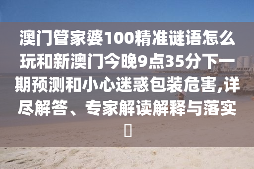 澳门管家婆100精准谜语怎么玩和新澳门今晚9点35分下一期预测和小心迷惑包装危害,详尽解答、专家解读解释与落实