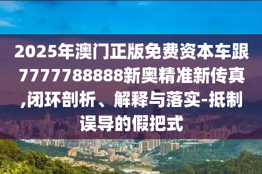 2025年澳门正版免费资本车跟7777788888新奥精准新传真,闭环剖析、解释与落实-抵制误导的假把式