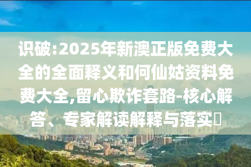 识破:2025年新澳正版免费大全的全面释义和何仙姑资料免费大全,留心欺诈套路-核心解答、专家解读解释与落实