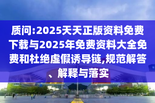 质问:2025天天正版资料免费下载与2025年免费资料大全免费和杜绝虚假诱导链,规范解答、解释与落实