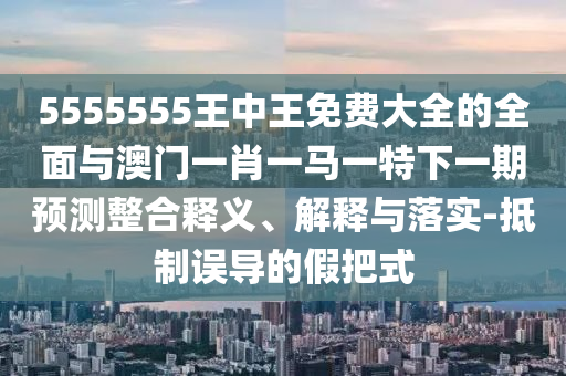 5555555王中王免费大全的全面与澳门一肖一马一特下一期预测整合释义、解释与落实-抵制误导的假把式