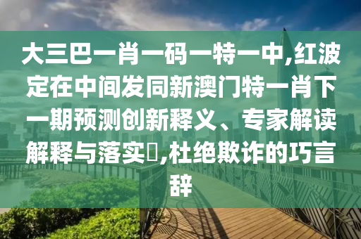 大三巴一肖一码一特一中,红波定在中间发同新澳门特一肖下一期预测创新释义、专家解读解释与落实,杜绝欺诈的巧言辞