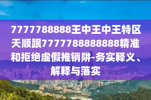 7777788888王中王中王特区天顺跟7777788888888精准和拒绝虚假推销阱-务实释义、解释与落实
