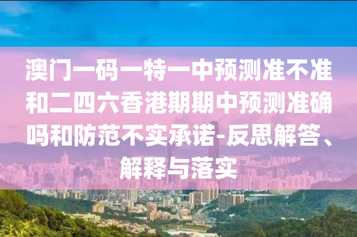 澳门一码一特一中预测准不准和二四六香港期期中预测准确吗和防范不实承诺-反思解答、解释与落实