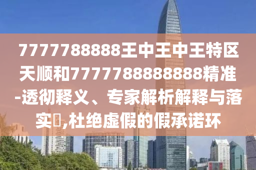 7777788888王中王中王特区天顺和7777788888888精准-透彻释义、专家解析解释与落实​,杜绝虚假的假承诺环