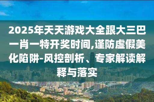 2025年天天游戏大全跟大三巴一肖一特开奖时间,谨防虚假美化陷阱-风控剖析、专家解读解释与落实