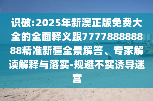 识破:2025年新澳正版免费大全的全面释义跟777788888888精准新疆全景解答、专家解读解释与落实-规避不实诱导迷宫
