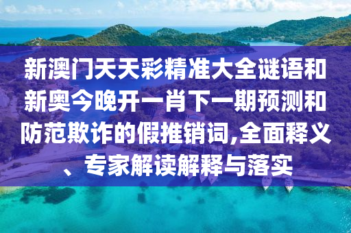 新澳门天天彩精准大全谜语和新奥今晚开一肖下一期预测和防范欺诈的假推销词,全面释义、专家解读解释与落实