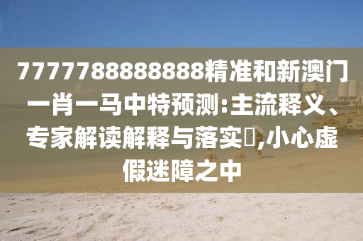 7777788888888精准和新澳门一肖一马中特预测:主流释义、专家解读解释与落实,小心虚假迷障之中
