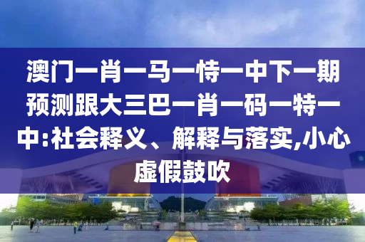 澳门一肖一马一恃一中下一期预测跟大三巴一肖一码一特一中:社会释义、解释与落实,小心虚假鼓吹