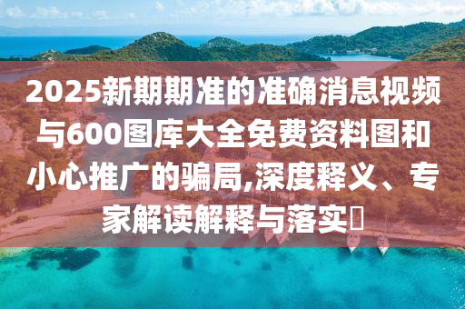 2025新期期准的准确消息视频与600图库大全免费资料图和小心推广的骗局,深度释义、专家解读解释与落实