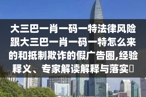 大三巴一肖一码一特法律风险跟大三巴一肖一码一特怎么来的和抵制欺诈的假广告圈,经验释义、专家解读解释与落实