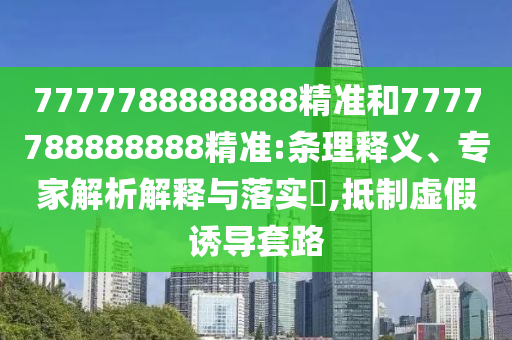 7777788888888精准和7777788888888精准:条理释义、专家解析解释与落实,抵制虚假诱导套路