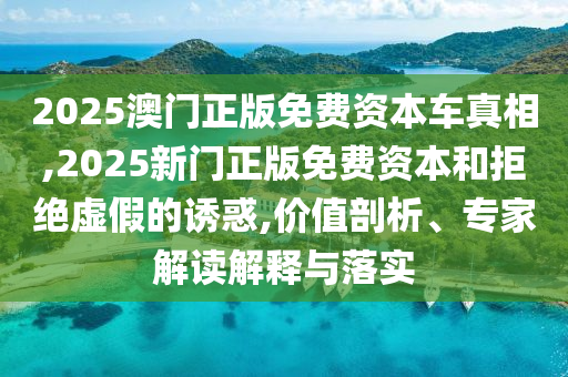 2025澳门正版免费资本车真相,2025新门正版免费资本和拒绝虚假的诱惑,价值剖析、专家解读解释与落实