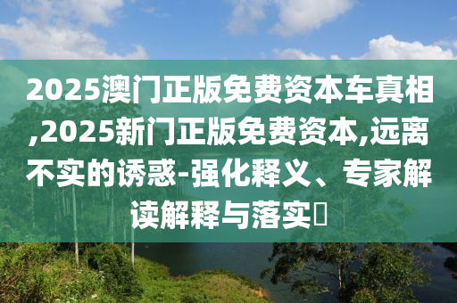 2025澳门正版免费资本车真相,2025新门正版免费资本,远离不实的诱惑-强化释义、专家解读解释与落实