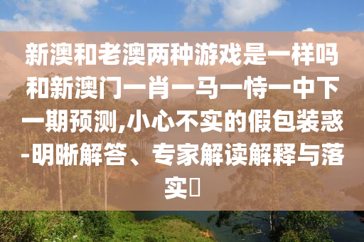 新澳和老澳两种游戏是一样吗和新澳门一肖一马一恃一中下一期预测,小心不实的假包装惑-明晰解答、专家解读解释与落实
