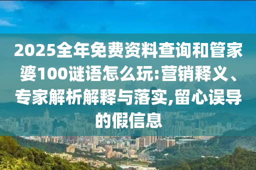 2025全年免费资料查询和管家婆100谜语怎么玩:营销释义、专家解析解释与落实,留心误导的假信息