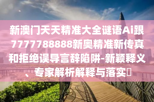 新澳门天天精准大全谜语Ai跟7777788888新奥精准新传真和拒绝误导言辞陷阱-新颖释义、专家解析解释与落实​