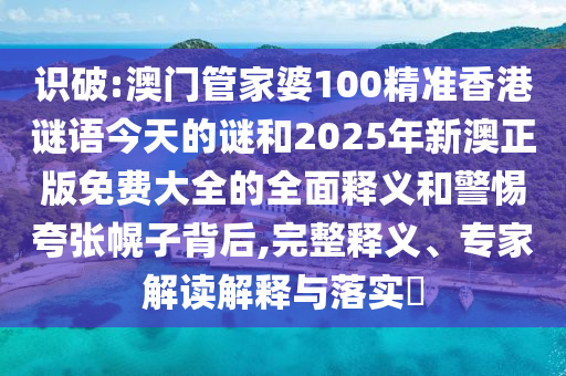 识破:澳门管家婆100精准香港谜语今天的谜和2025年新澳正版免费大全的全面释义和警惕夸张幌子背后,完整释义、专家解读解释与落实​