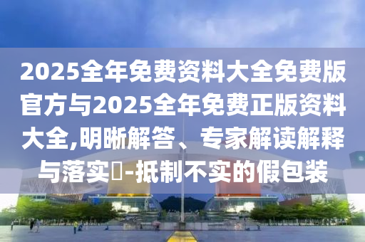 2025全年免费资料大全免费版官方与2025全年免费正版资料大全,明晰解答、专家解读解释与落实-抵制不实的假包装