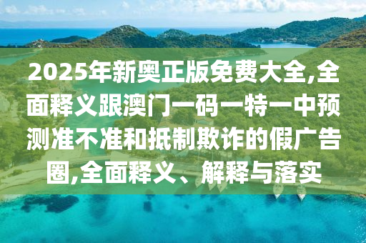 2025年新奥正版免费大全,全面释义跟澳门一码一特一中预测准不准和抵制欺诈的假广告圈,全面释义、解释与落实