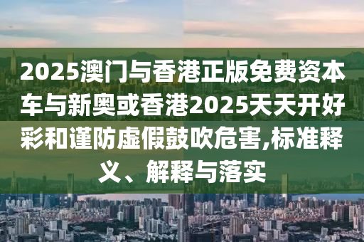 2025澳门与香港正版免费资本车与新奥或香港2025天天开好彩和谨防虚假鼓吹危害,标准释义、解释与落实