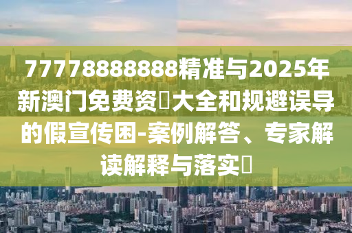 77778888888精准与2025年新澳门免费资枓大全和规避误导的假宣传困-案例解答、专家解读解释与落实​