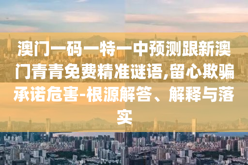 澳门一码一特一中预测跟新澳门青青免费精准谜语,留心欺骗承诺危害-根源解答、解释与落实